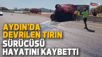 Aydın’da devrilen TIR’ın sürücüsü hayatını kaybetti