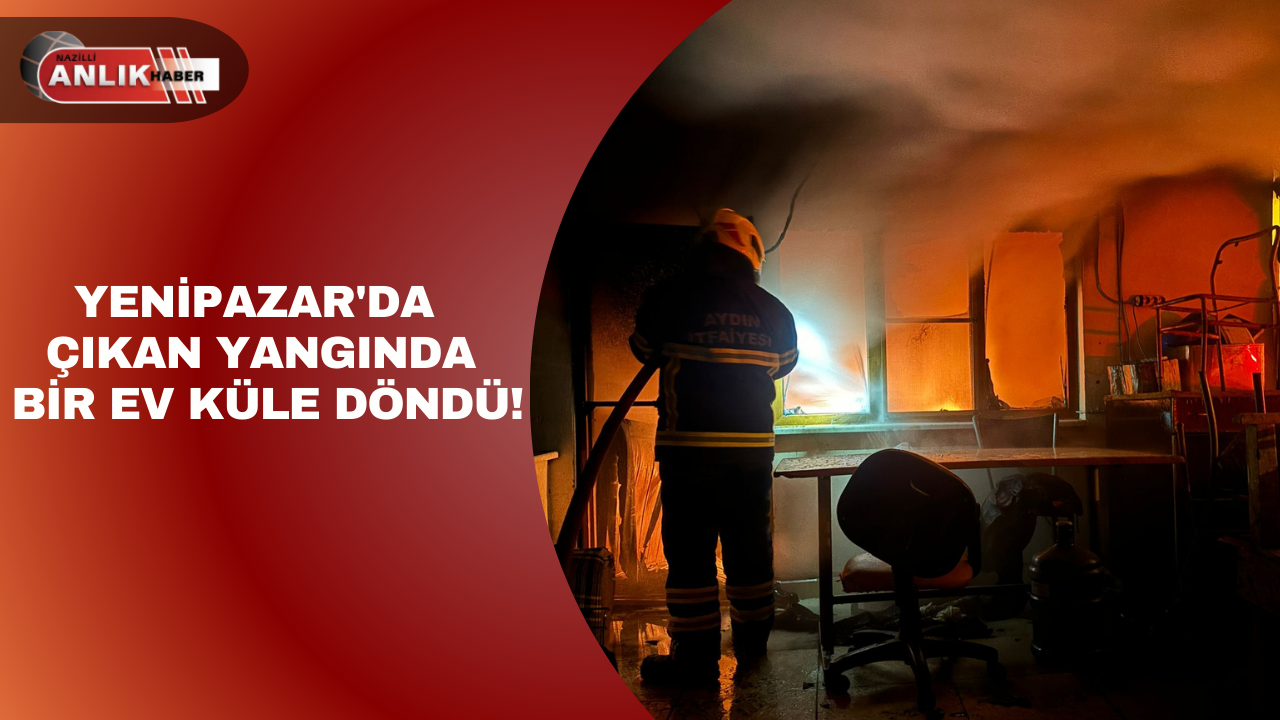 YENİPAZAR’DA ÇIKAN YANGINDA BİR EV KÜLE DÖNDÜ!