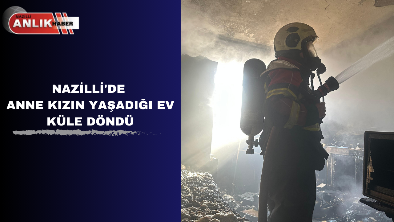 NAZİLLİ’DE ANNE KIZIN YAŞADIĞI EV KÜLE DÖNDÜ